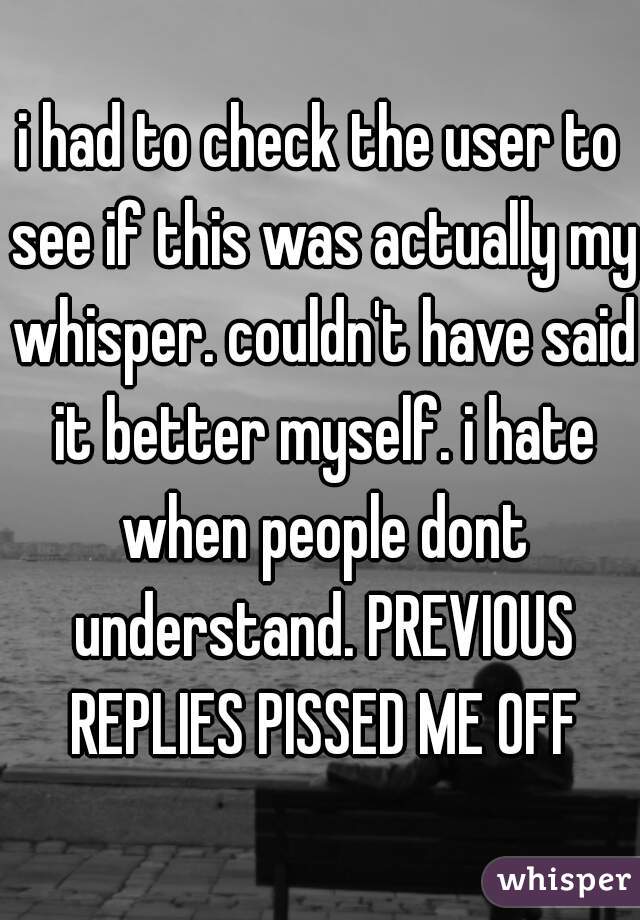 i had to check the user to see if this was actually my whisper. couldn't have said it better myself. i hate when people dont understand. PREVIOUS REPLIES PISSED ME OFF