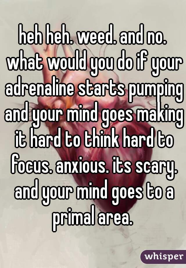 heh heh. weed. and no. what would you do if your adrenaline starts pumping and your mind goes making it hard to think hard to focus. anxious. its scary. and your mind goes to a primal area. 