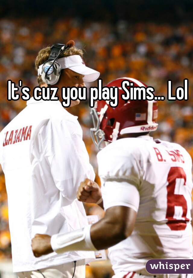 It's cuz you play Sims... Lol 