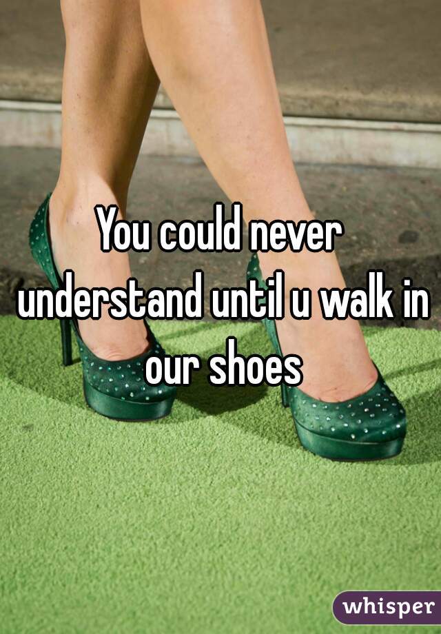 You could never understand until u walk in our shoes