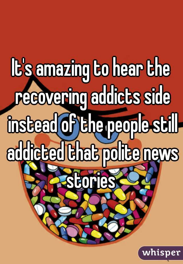 It's amazing to hear the recovering addicts side instead of the people still addicted that polite news stories 