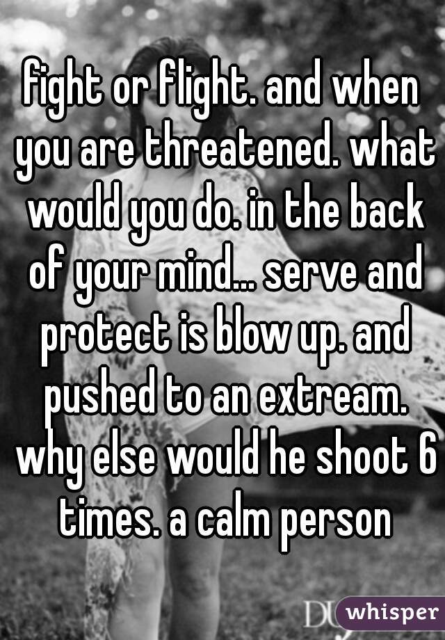 fight or flight. and when you are threatened. what would you do. in the back of your mind... serve and protect is blow up. and pushed to an extream. why else would he shoot 6 times. a calm person