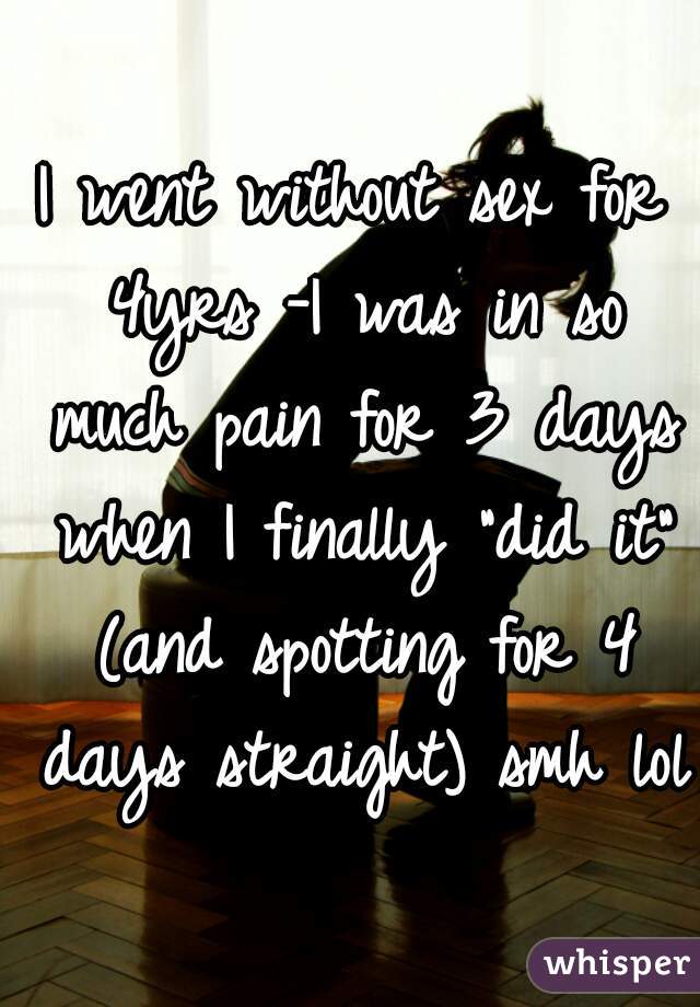 I went without sex for 4yrs -I was in so much pain for 3 days when I finally "did it" (and spotting for 4 days straight) smh lol