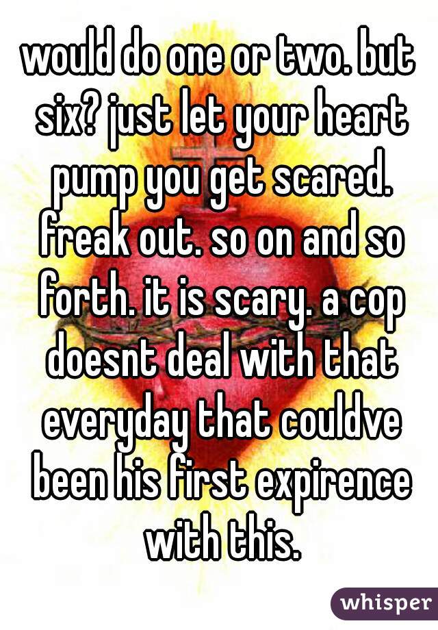 would do one or two. but six? just let your heart pump you get scared. freak out. so on and so forth. it is scary. a cop doesnt deal with that everyday that couldve been his first expirence with this.