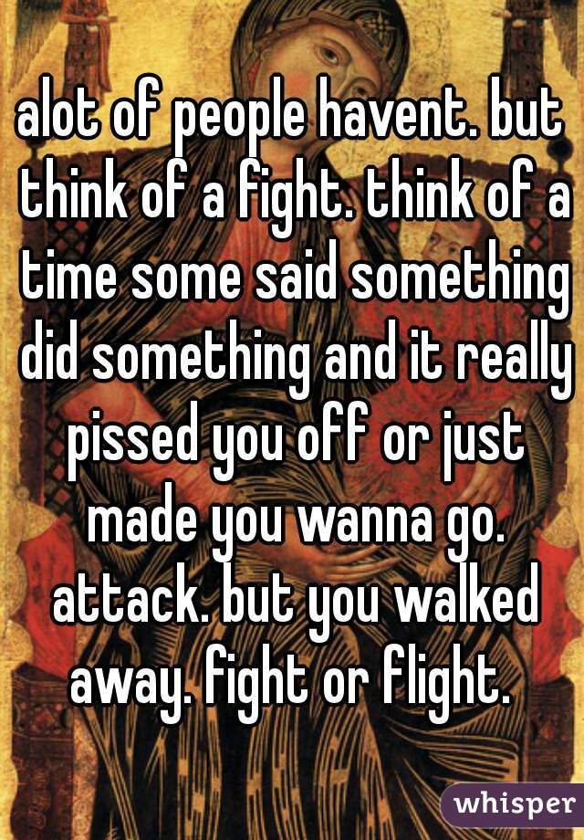 alot of people havent. but think of a fight. think of a time some said something did something and it really pissed you off or just made you wanna go. attack. but you walked away. fight or flight. 