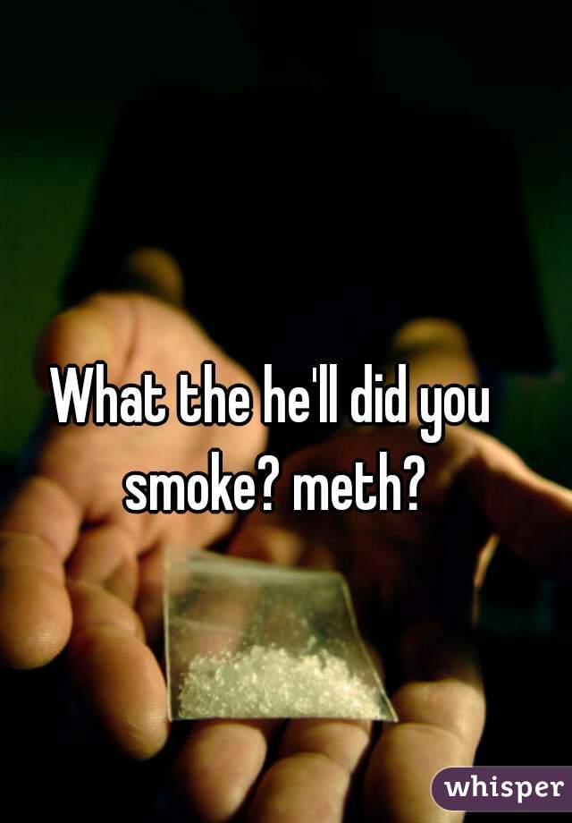 What the he'll did you smoke? meth?