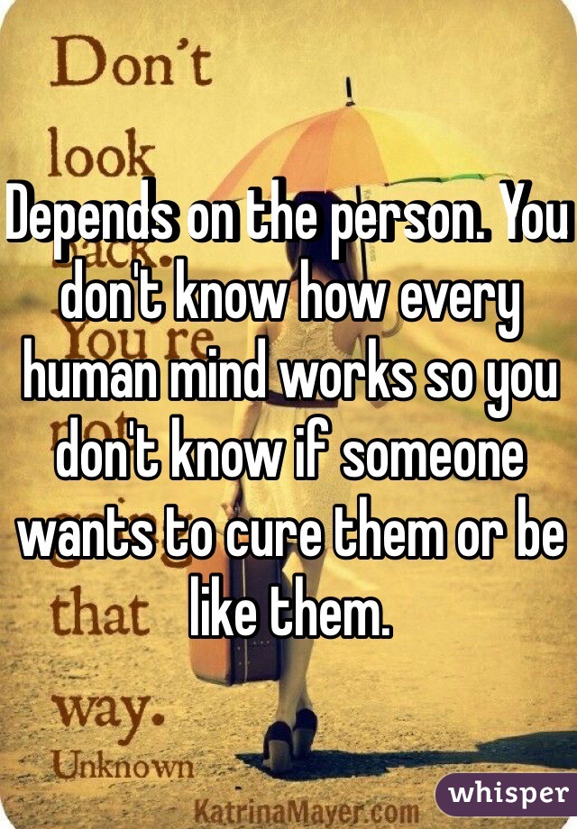 Depends on the person. You don't know how every human mind works so you don't know if someone wants to cure them or be like them. 