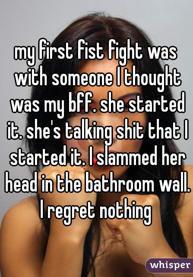 my first fist fight was with someone I thought was my bff. she started it. she's talking shit that I started it. I slammed her head in the bathroom wall. I regret nothing 