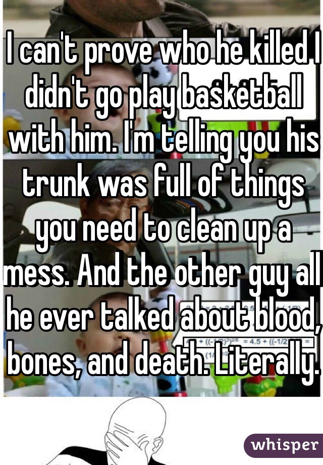 I can't prove who he killed I didn't go play basketball with him. I'm telling you his trunk was full of things you need to clean up a mess. And the other guy all he ever talked about blood, bones, and death. Literally.