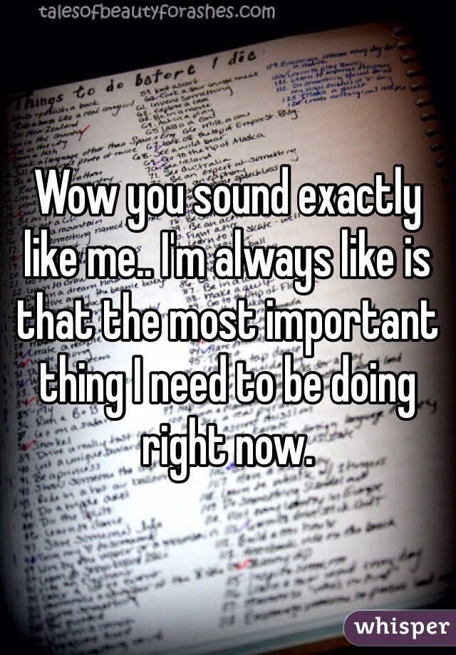 Wow you sound exactly like me.. I'm always like is that the most important thing I need to be doing right now. 