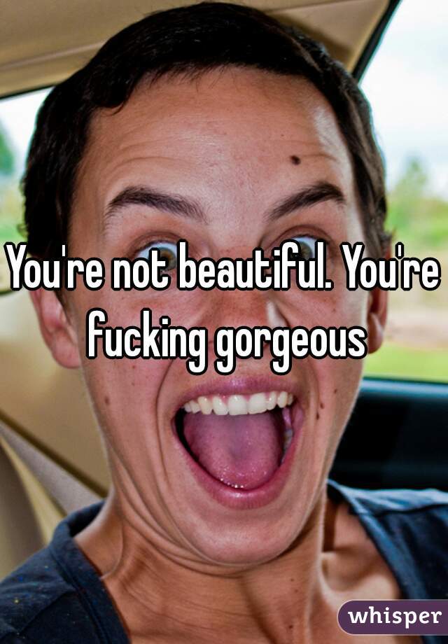 You're not beautiful. You're fucking gorgeous