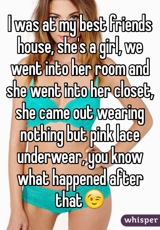 I was at my best friends house, she's a girl, we went into her room and she went into her closet, she came out wearing nothing but pink lace underwear, you know what happened after that😉