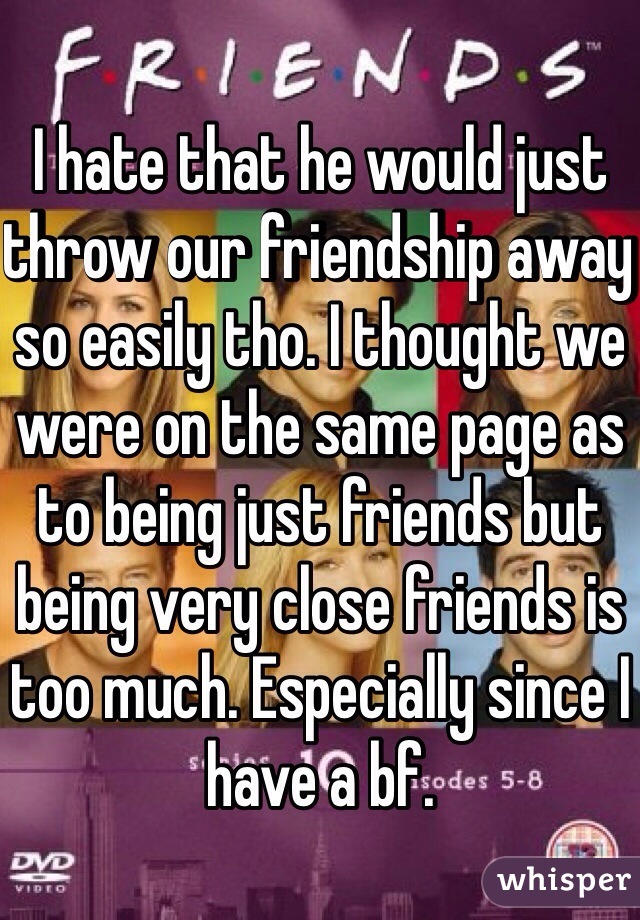 I hate that he would just throw our friendship away so easily tho. I thought we were on the same page as to being just friends but being very close friends is too much. Especially since I have a bf. 