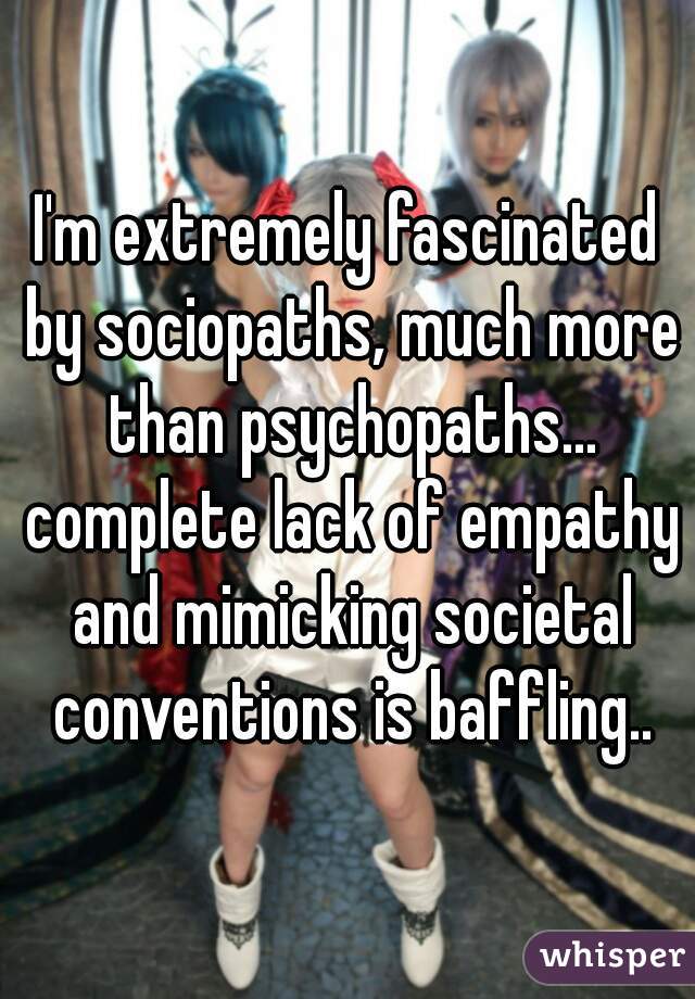 I'm extremely fascinated by sociopaths, much more than psychopaths... complete lack of empathy and mimicking societal conventions is baffling..