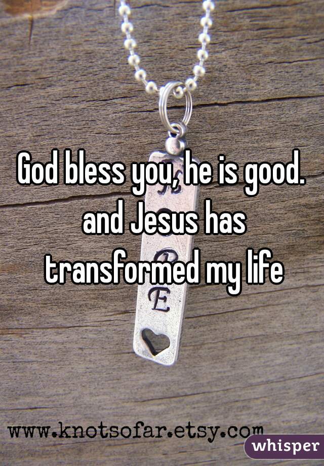 God bless you, he is good. and Jesus has transformed my life