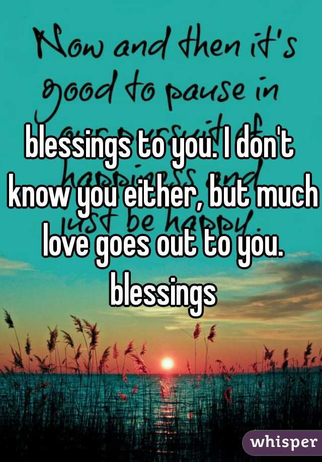 blessings to you. I don't know you either, but much love goes out to you. blessings