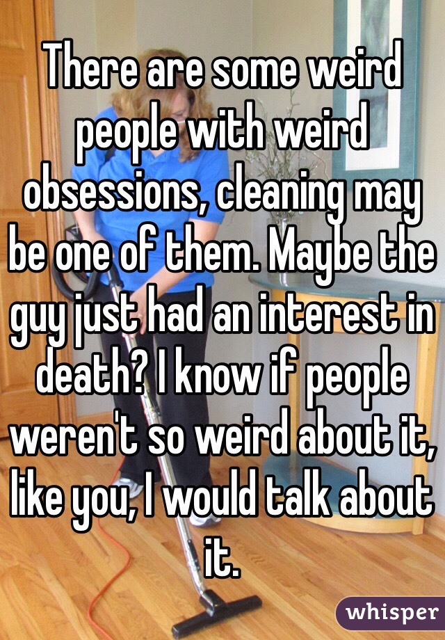 There are some weird people with weird obsessions, cleaning may be one of them. Maybe the guy just had an interest in death? I know if people weren't so weird about it, like you, I would talk about it. 