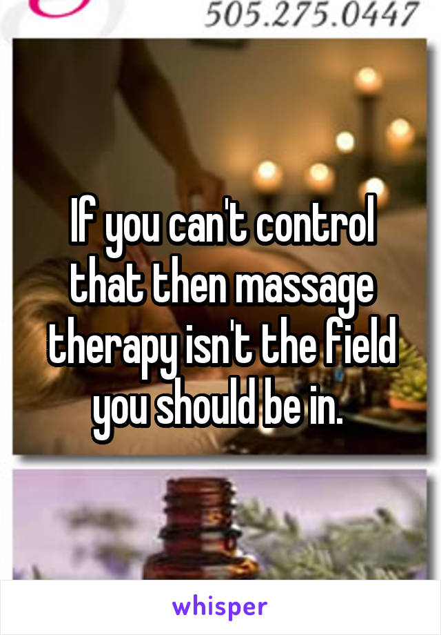 If you can't control that then massage therapy isn't the field you should be in. 