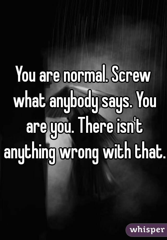 You are normal. Screw what anybody says. You are you. There isn't anything wrong with that.