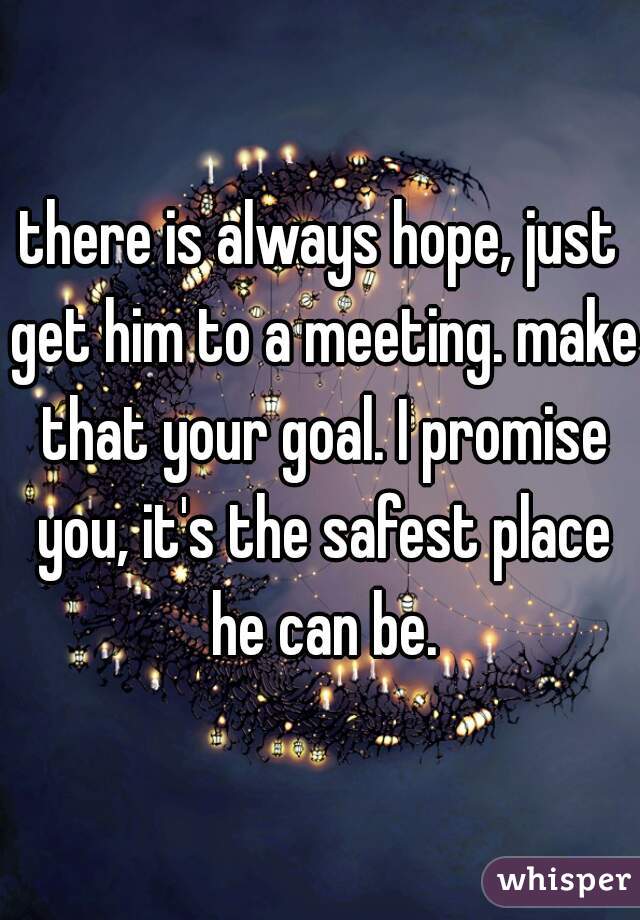 there is always hope, just get him to a meeting. make that your goal. I promise you, it's the safest place he can be.