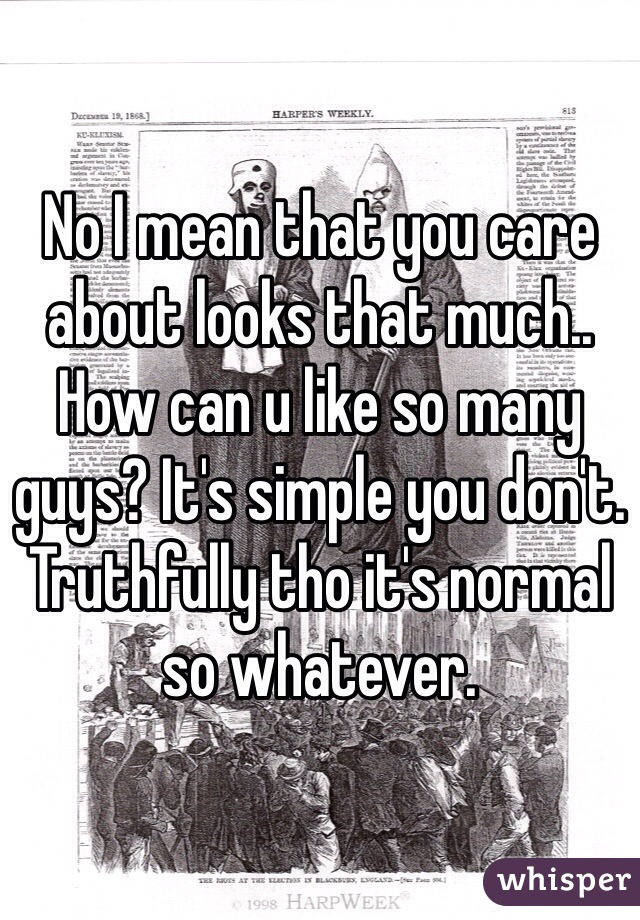 No I mean that you care about looks that much.. How can u like so many guys? It's simple you don't. Truthfully tho it's normal so whatever. 