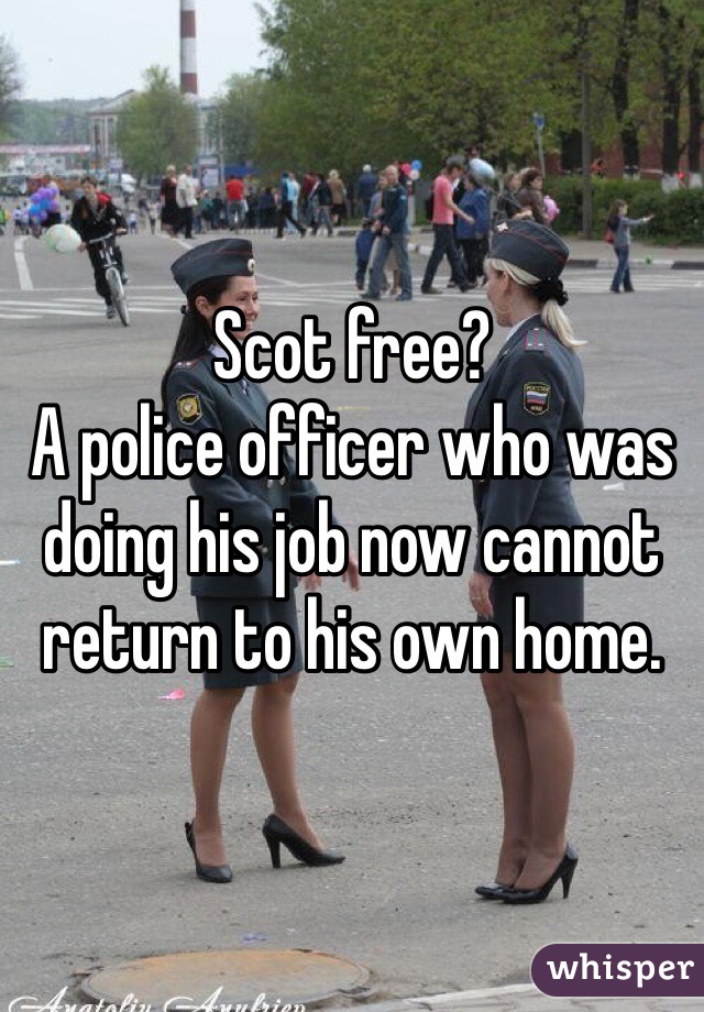 Scot free? 
A police officer who was doing his job now cannot return to his own home.