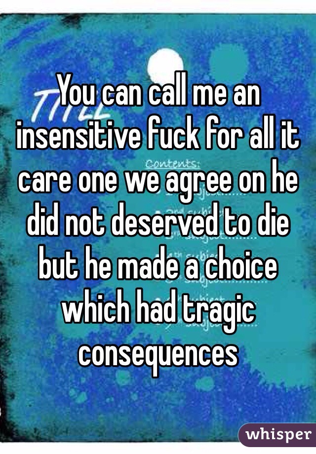 You can call me an insensitive fuck for all it care one we agree on he did not deserved to die but he made a choice which had tragic consequences 