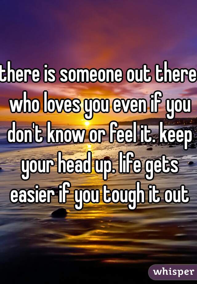 there is someone out there who loves you even if you don't know or feel it. keep your head up. life gets easier if you tough it out