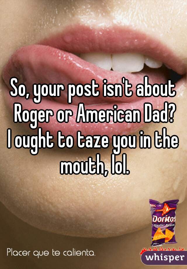 So, your post isn't about Roger or American Dad?
I ought to taze you in the mouth, lol.