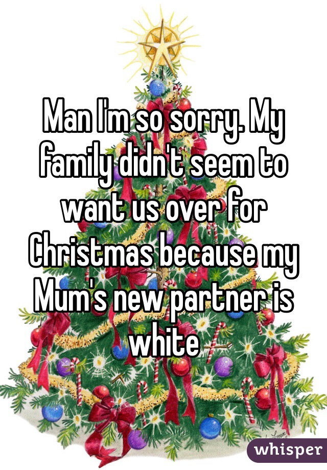 Man I'm so sorry. My family didn't seem to want us over for Christmas because my Mum's new partner is white