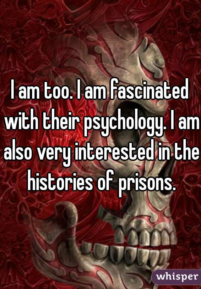 I am too. I am fascinated with their psychology. I am also very interested in the histories of prisons.