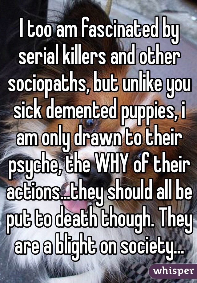 I too am fascinated by serial killers and other sociopaths, but unlike you sick demented puppies, i am only drawn to their psyche, the WHY of their actions...they should all be put to death though. They are a blight on society...