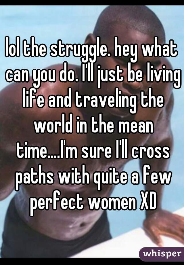 lol the struggle. hey what can you do. I'll just be living life and traveling the world in the mean time....I'm sure I'll cross paths with quite a few perfect women XD