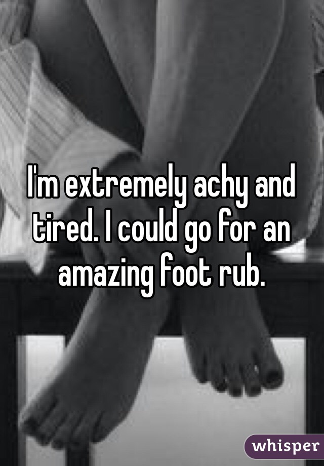 I'm extremely achy and tired. I could go for an amazing foot rub.