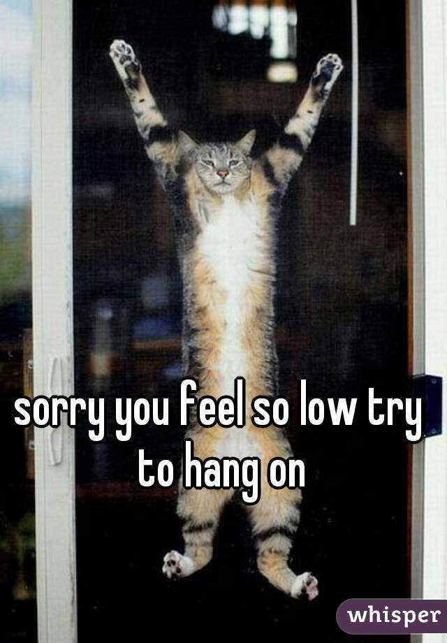 sorry you feel so low try to hang on