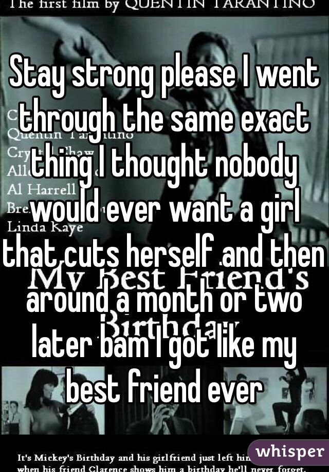 Stay strong please I went through the same exact thing I thought nobody would ever want a girl that cuts herself and then around a month or two later bam I got like my best friend ever