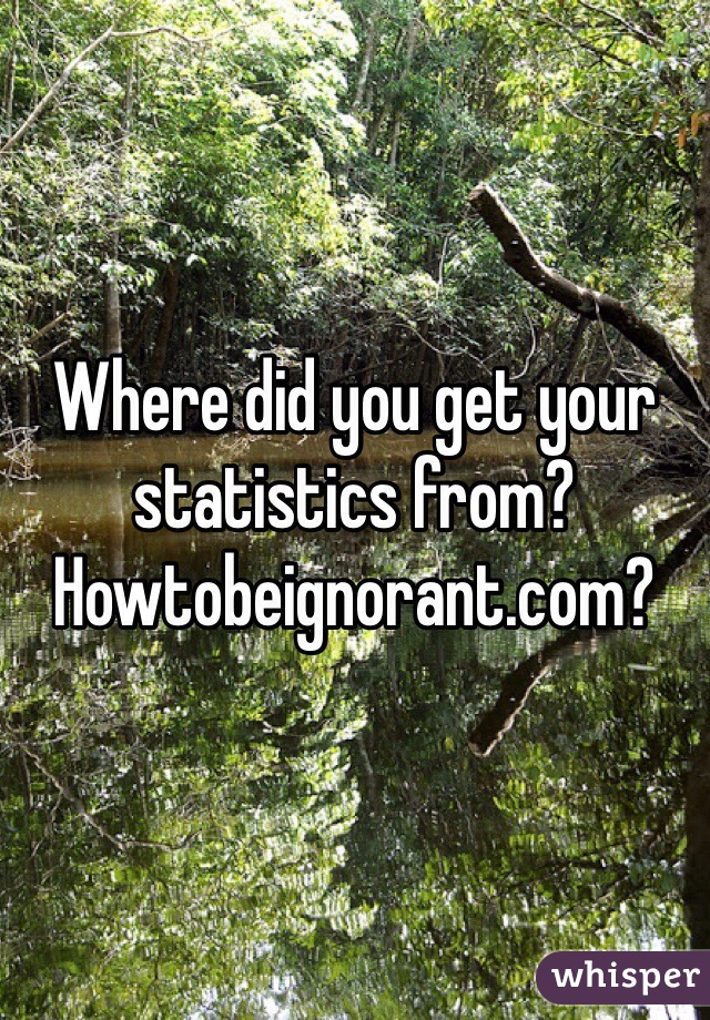 Where did you get your statistics from? Howtobeignorant.com? 