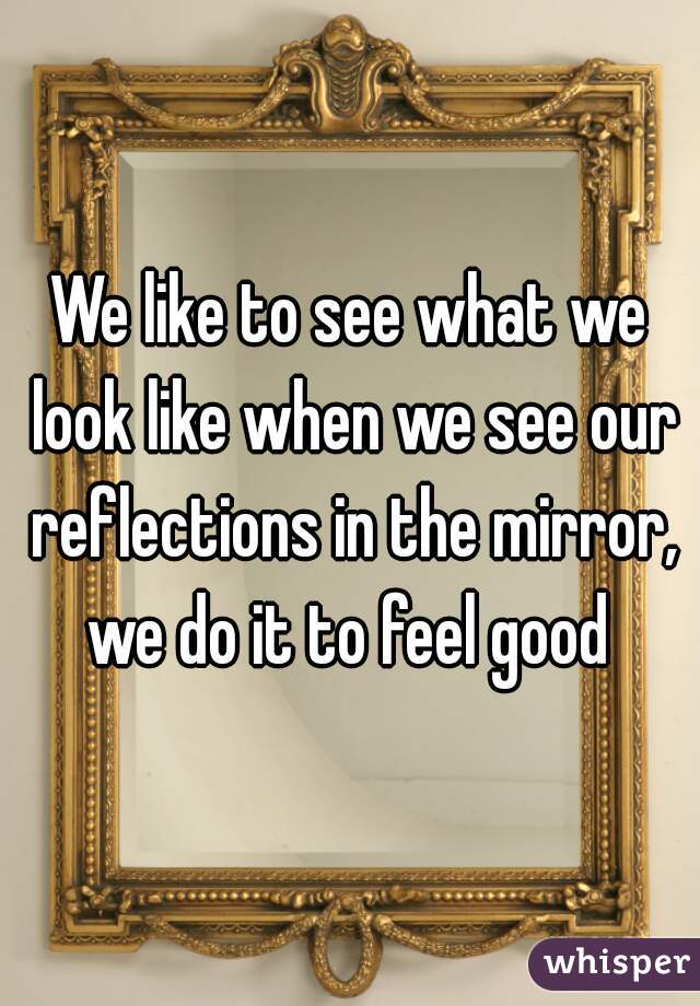 We like to see what we look like when we see our reflections in the mirror, we do it to feel good 