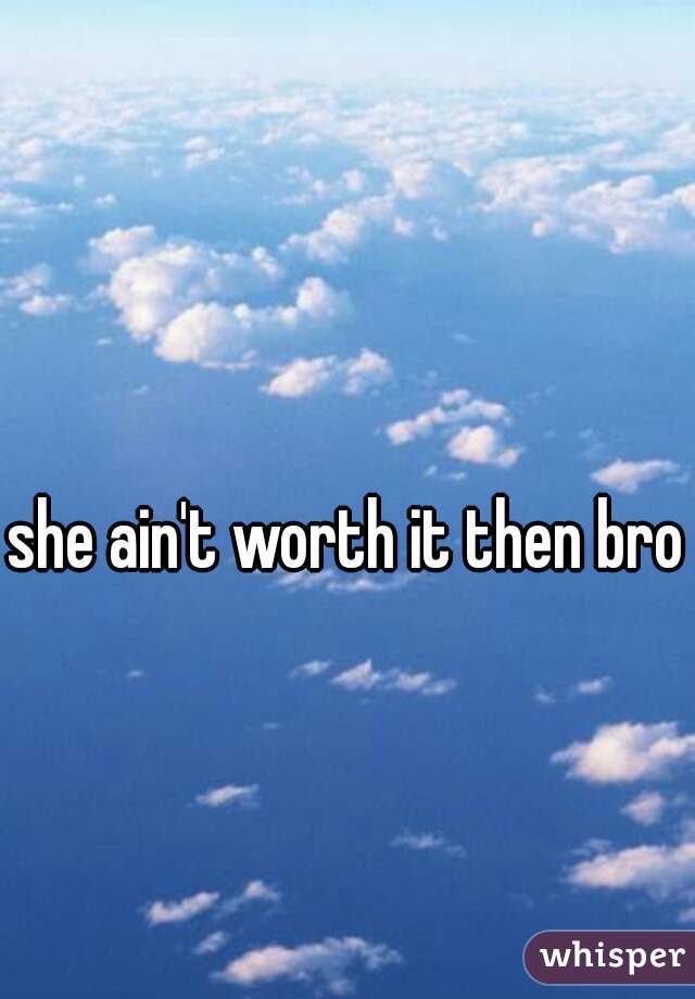 she ain't worth it then bro