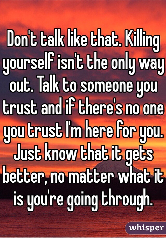 Don't talk like that. Killing yourself isn't the only way out. Talk to someone you trust and if there's no one you trust I'm here for you. Just know that it gets better, no matter what it is you're going through.