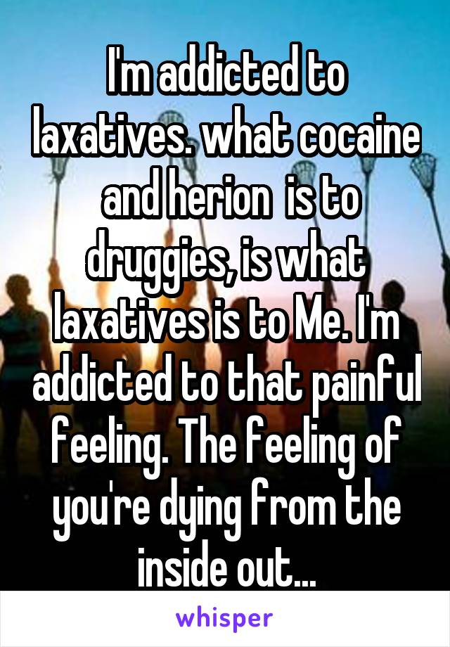 I'm addicted to laxatives. what cocaine  and herion  is to druggies, is what laxatives is to Me. I'm addicted to that painful feeling. The feeling of you're dying from the inside out...