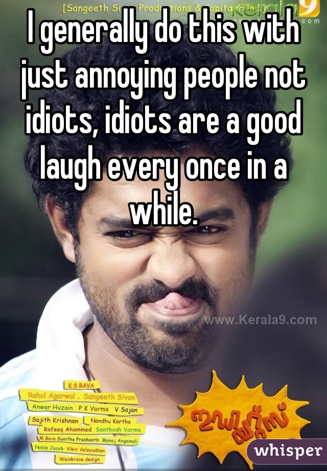 I generally do this with just annoying people not idiots, idiots are a good laugh every once in a while.