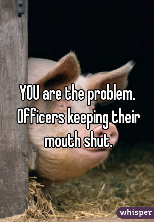 YOU are the problem. Officers keeping their mouth shut.