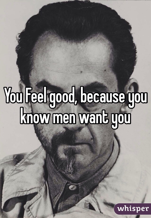 You Feel good, because you know men want you