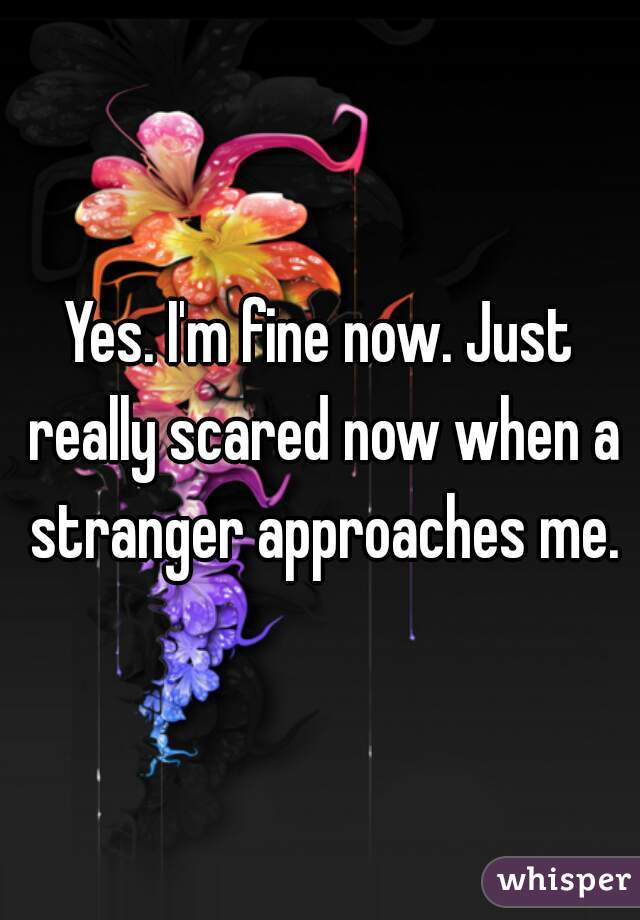 Yes. I'm fine now. Just really scared now when a stranger approaches me.