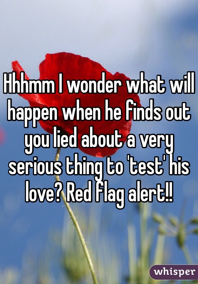 Hhhmm I wonder what will happen when he finds out you lied about a very serious thing to 'test' his love? Red flag alert!!