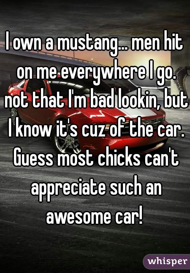 I own a mustang... men hit on me everywhere I go. not that I'm bad lookin, but I know it's cuz of the car. Guess most chicks can't appreciate such an awesome car! 