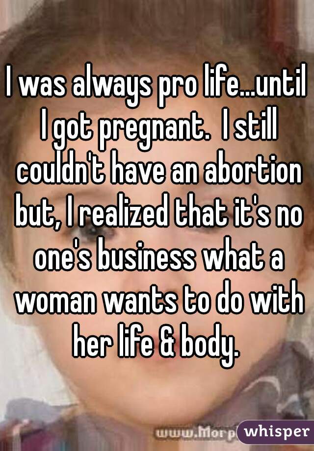 I was always pro life...until I got pregnant.  I still couldn't have an abortion but, I realized that it's no one's business what a woman wants to do with her life & body. 