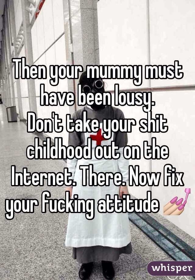 Then your mummy must have been lousy. 
Don't take your shit childhood out on the Internet. There. Now fix your fucking attitude 💅