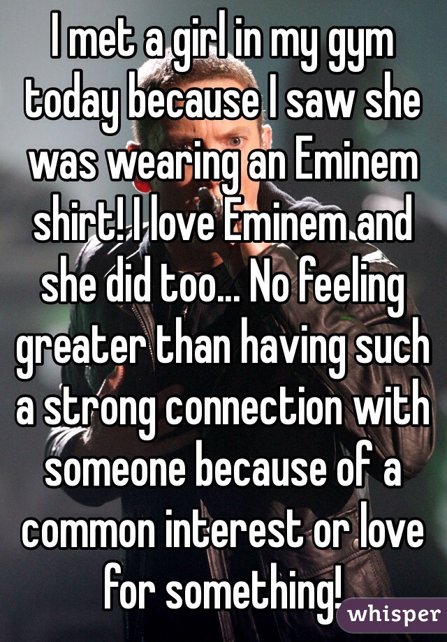 I met a girl in my gym today because I saw she was wearing an Eminem shirt! I love Eminem and she did too... No feeling greater than having such a strong connection with someone because of a common interest or love for something!